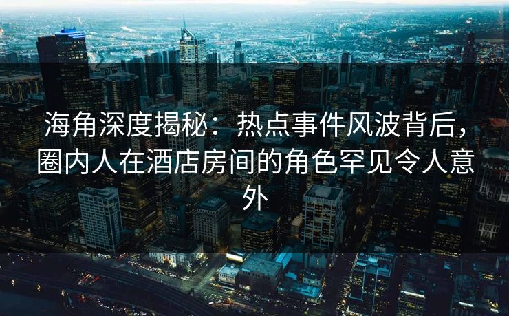 海角深度揭秘：热点事件风波背后，圈内人在酒店房间的角色罕见令人意外