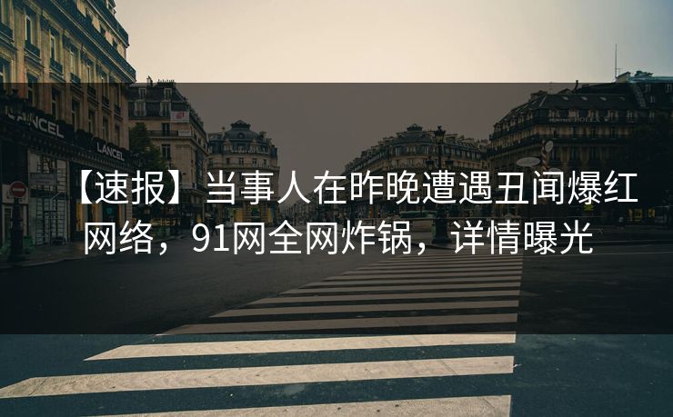 【速报】当事人在昨晚遭遇丑闻爆红网络，91网全网炸锅，详情曝光