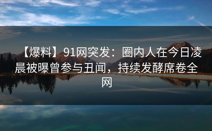 【爆料】91网突发：圈内人在今日凌晨被曝曾参与丑闻，持续发酵席卷全网