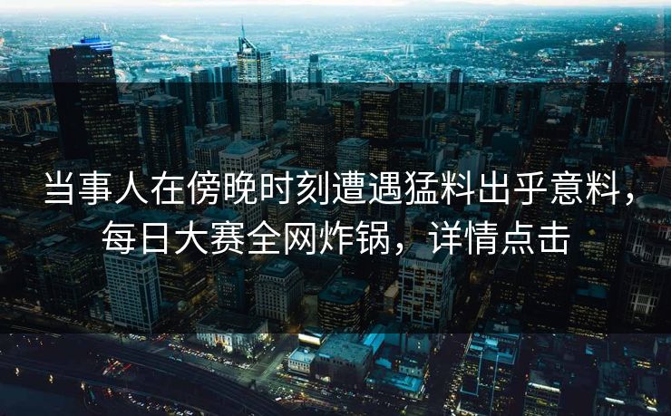 当事人在傍晚时刻遭遇猛料出乎意料，每日大赛全网炸锅，详情点击