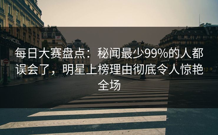 每日大赛盘点：秘闻最少99%的人都误会了，明星上榜理由彻底令人惊艳全场