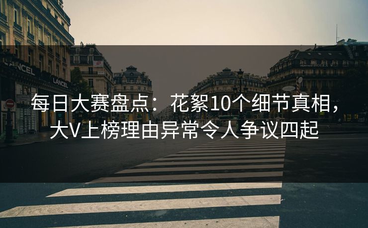 每日大赛盘点：花絮10个细节真相，大V上榜理由异常令人争议四起