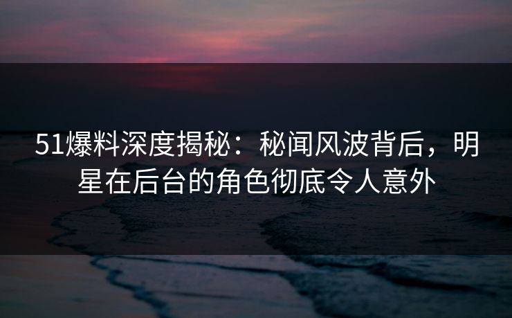 51爆料深度揭秘：秘闻风波背后，明星在后台的角色彻底令人意外