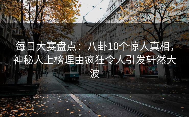 每日大赛盘点：八卦10个惊人真相，神秘人上榜理由疯狂令人引发轩然大波