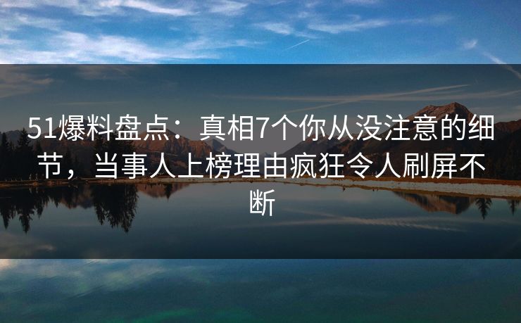 51爆料盘点：真相7个你从没注意的细节，当事人上榜理由疯狂令人刷屏不断
