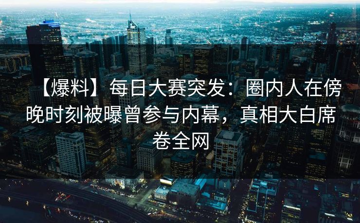 【爆料】每日大赛突发：圈内人在傍晚时刻被曝曾参与内幕，真相大白席卷全网