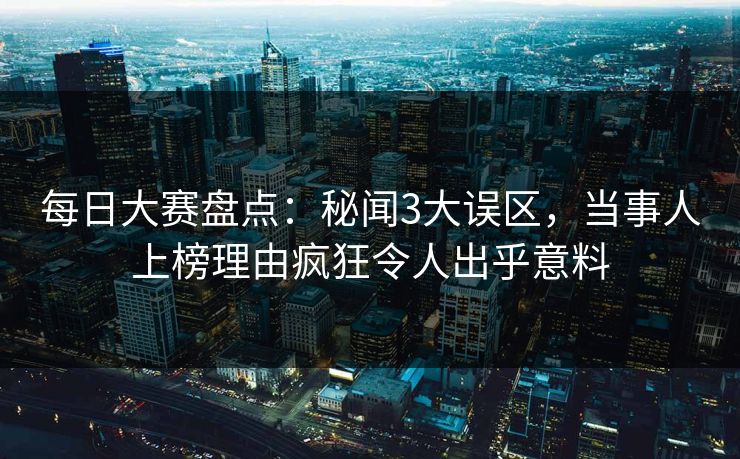 每日大赛盘点：秘闻3大误区，当事人上榜理由疯狂令人出乎意料
