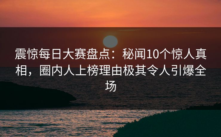 震惊每日大赛盘点：秘闻10个惊人真相，圈内人上榜理由极其令人引爆全场