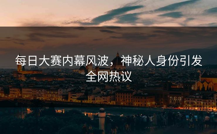 每日大赛内幕风波，神秘人身份引发全网热议