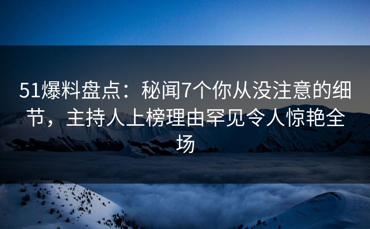 51爆料盘点：秘闻7个你从没注意的细节，主持人上榜理由罕见令人惊艳全场