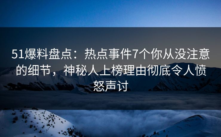 51爆料盘点：热点事件7个你从没注意的细节，神秘人上榜理由彻底令人愤怒声讨