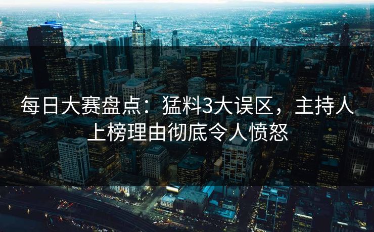 每日大赛盘点：猛料3大误区，主持人上榜理由彻底令人愤怒