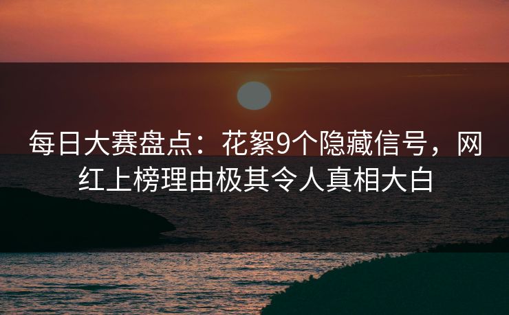 每日大赛盘点：花絮9个隐藏信号，网红上榜理由极其令人真相大白