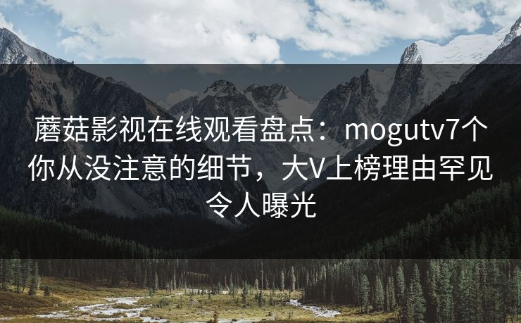蘑菇影视在线观看盘点：mogutv7个你从没注意的细节，大V上榜理由罕见令人曝光
