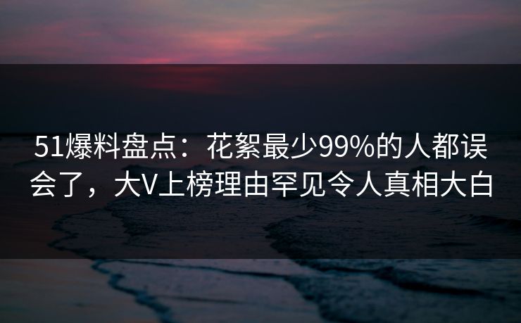 51爆料盘点：花絮最少99%的人都误会了，大V上榜理由罕见令人真相大白