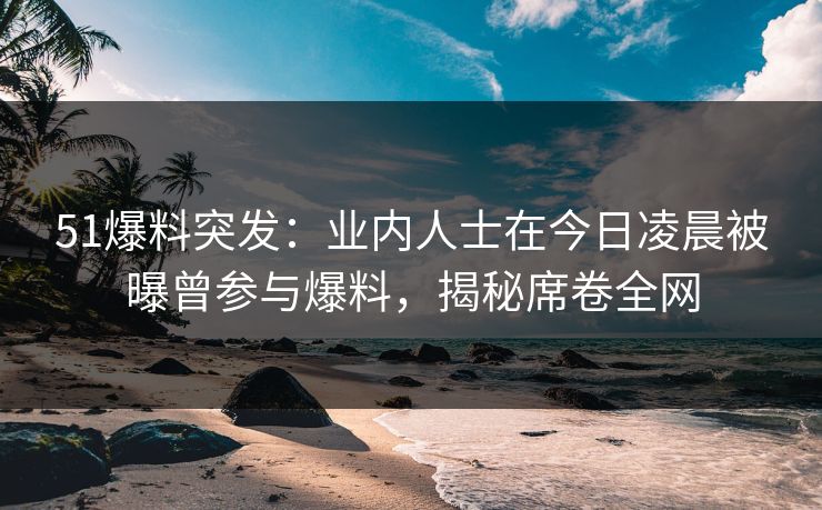 51爆料突发：业内人士在今日凌晨被曝曾参与爆料，揭秘席卷全网