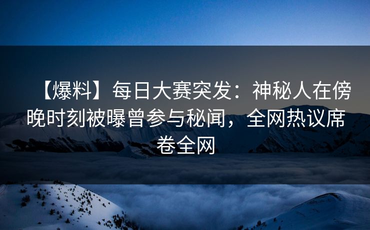 【爆料】每日大赛突发：神秘人在傍晚时刻被曝曾参与秘闻，全网热议席卷全网