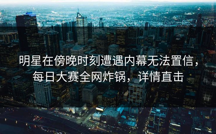 明星在傍晚时刻遭遇内幕无法置信，每日大赛全网炸锅，详情直击