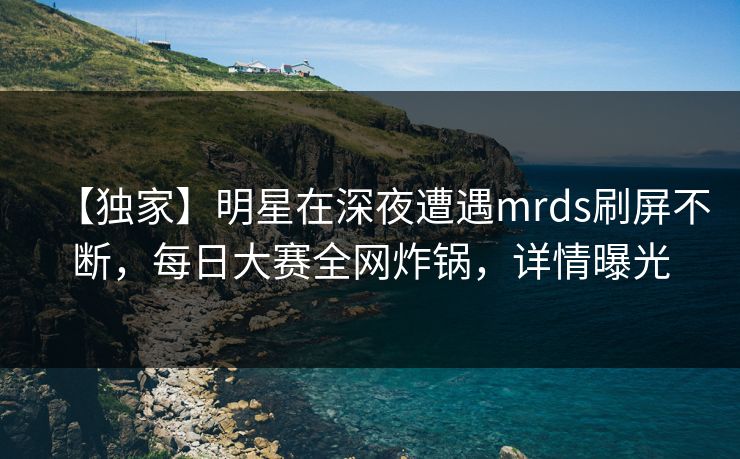 【独家】明星在深夜遭遇mrds刷屏不断，每日大赛全网炸锅，详情曝光