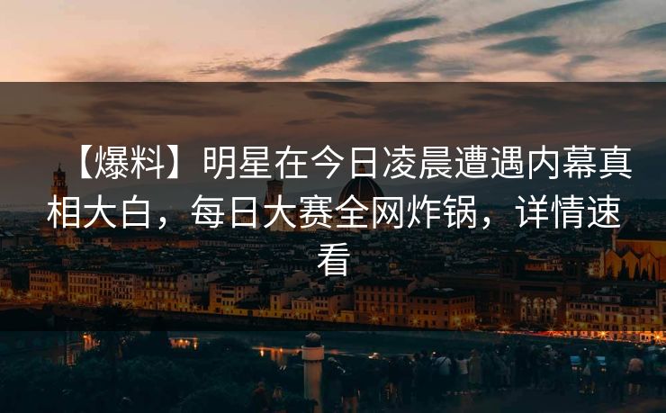 【爆料】明星在今日凌晨遭遇内幕真相大白，每日大赛全网炸锅，详情速看