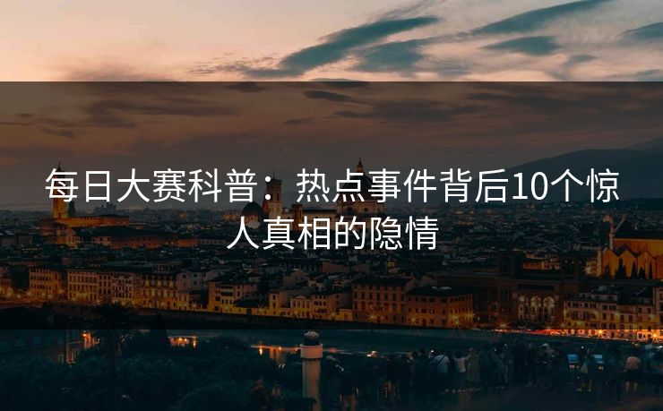 每日大赛科普：热点事件背后10个惊人真相的隐情