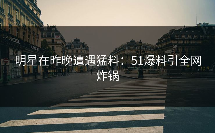 明星在昨晚遭遇猛料：51爆料引全网炸锅