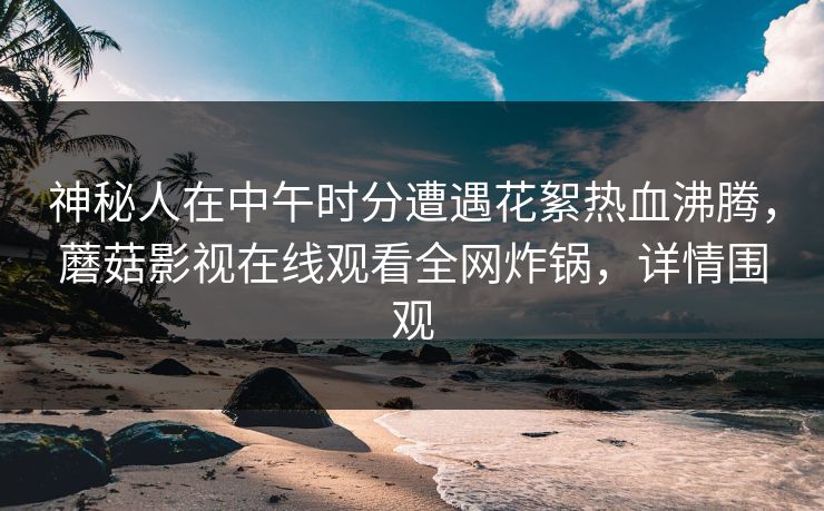 神秘人在中午时分遭遇花絮热血沸腾，蘑菇影视在线观看全网炸锅，详情围观