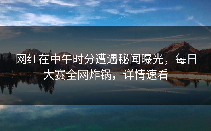 网红在中午时分遭遇秘闻曝光，每日大赛全网炸锅，详情速看