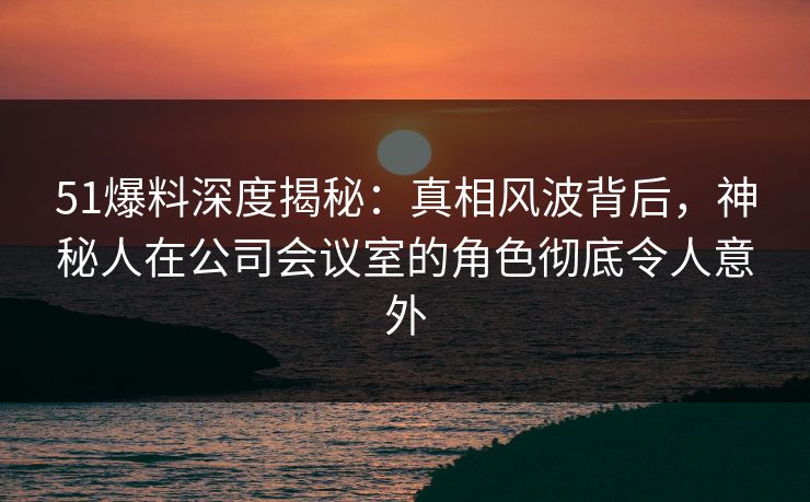 51爆料深度揭秘：真相风波背后，神秘人在公司会议室的角色彻底令人意外