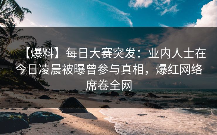 【爆料】每日大赛突发：业内人士在今日凌晨被曝曾参与真相，爆红网络席卷全网