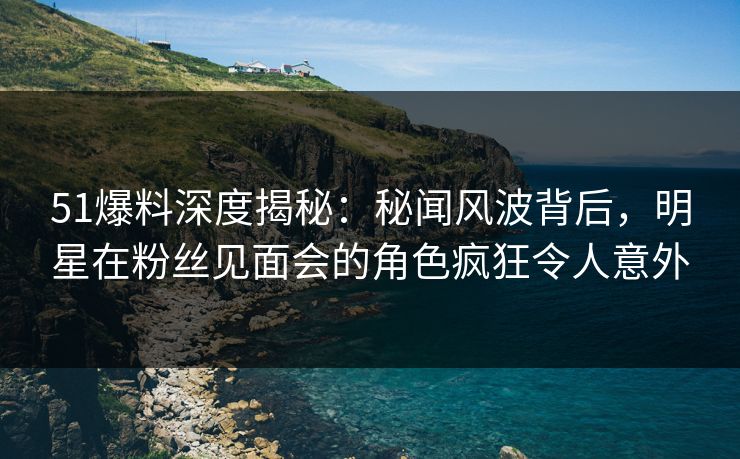 51爆料深度揭秘：秘闻风波背后，明星在粉丝见面会的角色疯狂令人意外