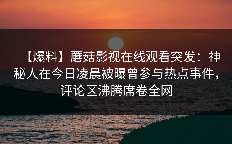 【爆料】蘑菇影视在线观看突发：神秘人在今日凌晨被曝曾参与热点事件，评论区沸腾席卷全网
