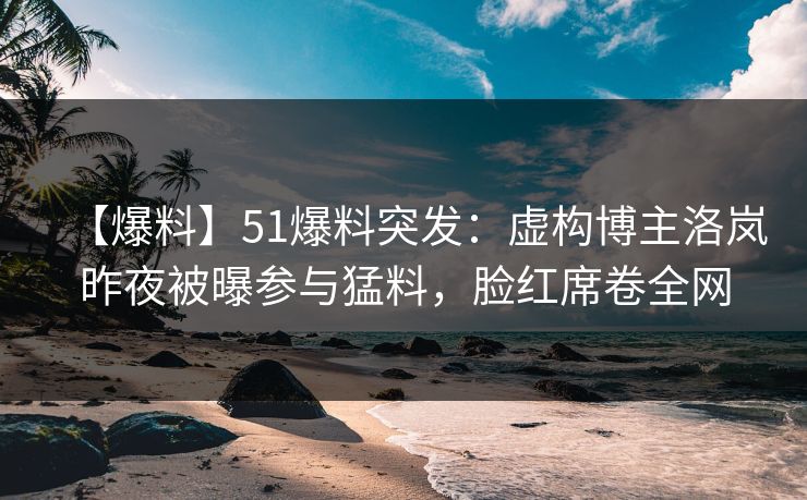 【爆料】51爆料突发：虚构博主洛岚昨夜被曝参与猛料，脸红席卷全网