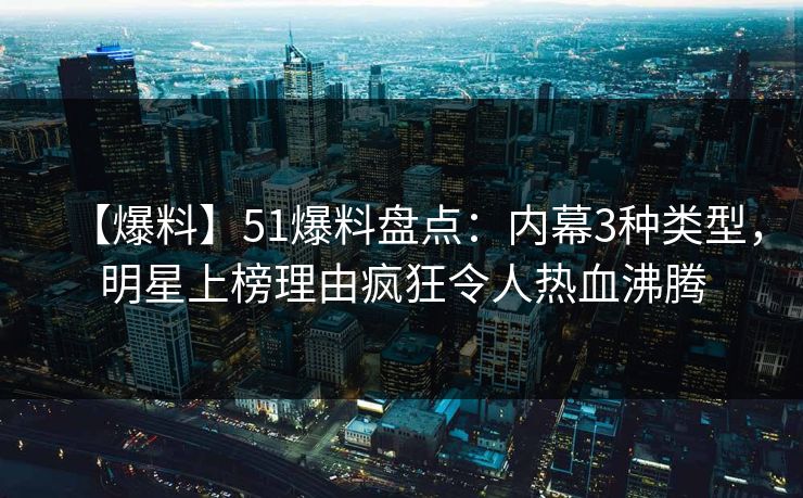 【爆料】51爆料盘点：内幕3种类型，明星上榜理由疯狂令人热血沸腾