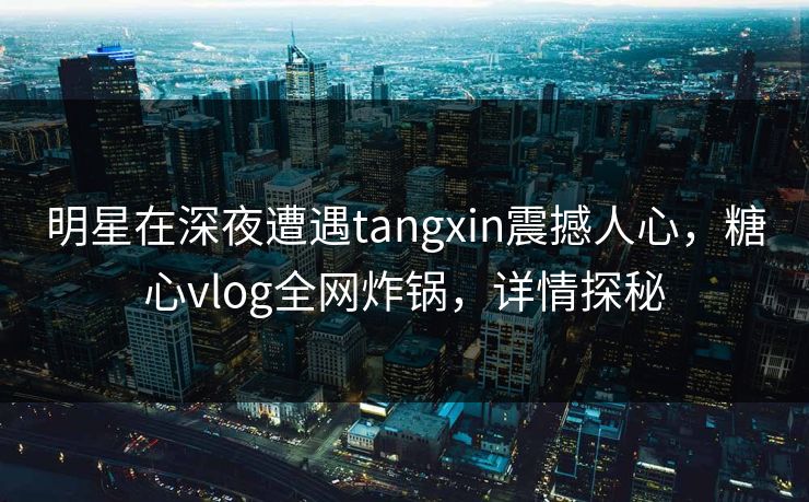 明星在深夜遭遇tangxin震撼人心，糖心vlog全网炸锅，详情探秘