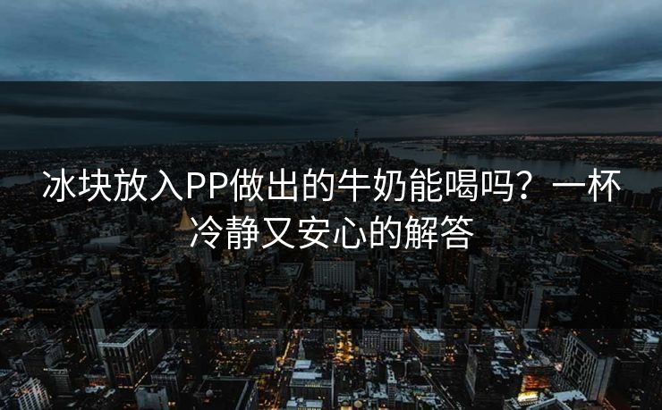 冰块放入PP做出的牛奶能喝吗？一杯冷静又安心的解答