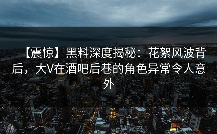 【震惊】黑料深度揭秘：花絮风波背后，大V在酒吧后巷的角色异常令人意外