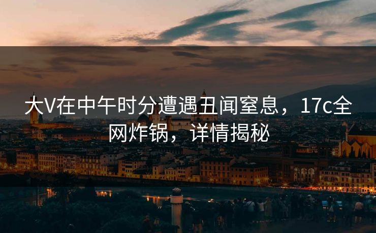 大V在中午时分遭遇丑闻窒息，17c全网炸锅，详情揭秘