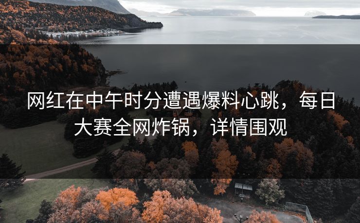 网红在中午时分遭遇爆料心跳，每日大赛全网炸锅，详情围观