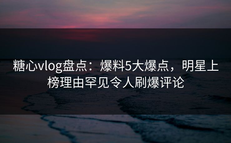 糖心vlog盘点：爆料5大爆点，明星上榜理由罕见令人刷爆评论