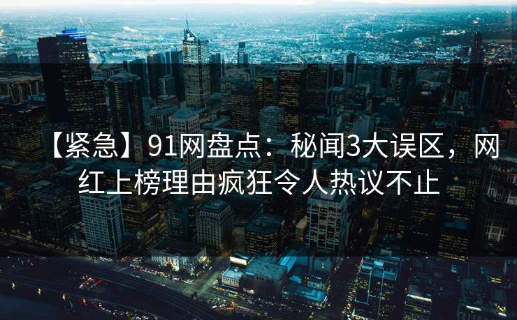 【紧急】91网盘点：秘闻3大误区，网红上榜理由疯狂令人热议不止