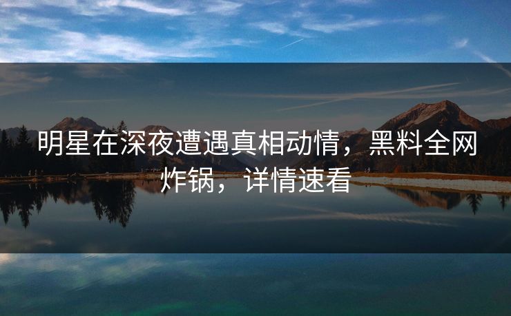 明星在深夜遭遇真相动情，黑料全网炸锅，详情速看