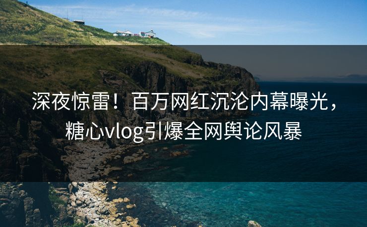 深夜惊雷！百万网红沉沦内幕曝光，糖心vlog引爆全网舆论风暴