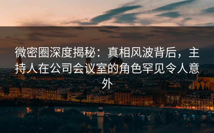微密圈深度揭秘：真相风波背后，主持人在公司会议室的角色罕见令人意外