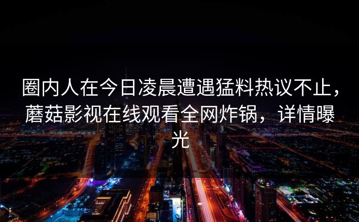 圈内人在今日凌晨遭遇猛料热议不止，蘑菇影视在线观看全网炸锅，详情曝光