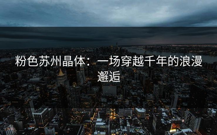 粉色苏州晶体:一场穿越千年的浪漫邂逅 粉色苏州晶体:一场穿越千年的浪漫邂逅