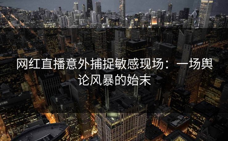 网红直播意外捕捉敏感现场：一场舆论风暴的始末