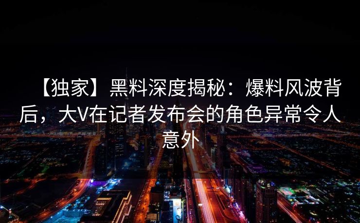 【独家】黑料深度揭秘：爆料风波背后，大V在记者发布会的角色异常令人意外