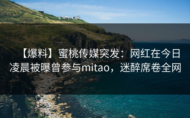 【爆料】蜜桃传媒突发：网红在今日凌晨被曝曾参与mitao，迷醉席卷全网