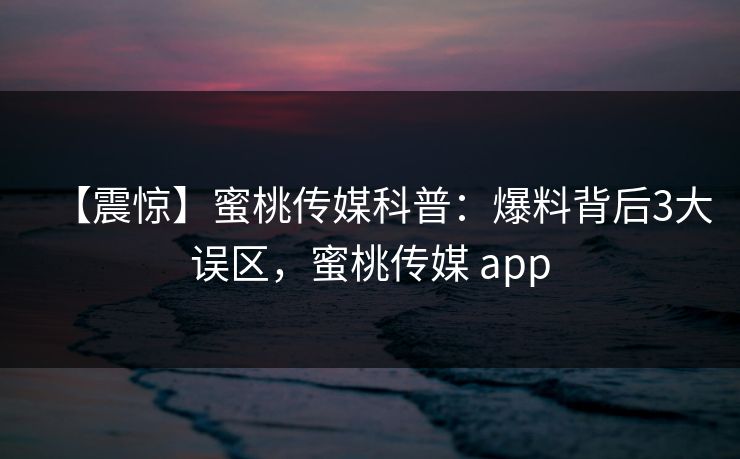 【震惊】蜜桃传媒科普：爆料背后3大误区，蜜桃传媒 app